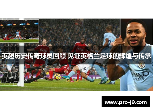 英超历史传奇球员回顾 见证英格兰足球的辉煌与传承 英超历史传奇球员回顾 见证英格兰足球的辉煌与传承