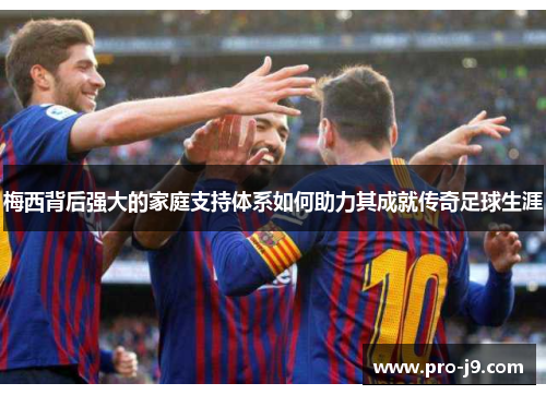 梅西背后强大的家庭支持体系如何助力其成就传奇足球生涯