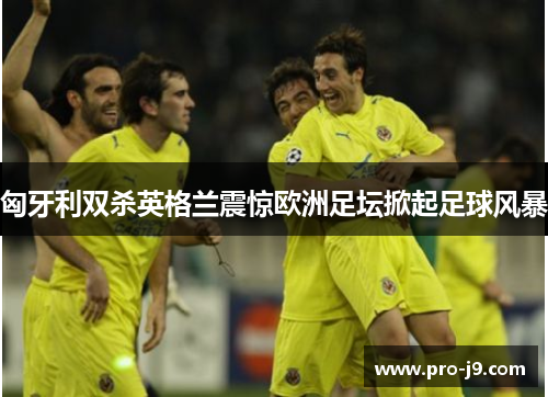 匈牙利双杀英格兰震惊欧洲足坛掀起足球风暴 匈牙利双杀英格兰震惊欧洲足坛掀起足球风暴